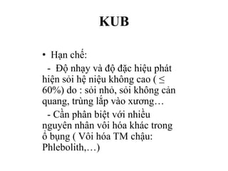 KUB
• Hạn chế:
- Độ nhạy và độ đặc hiệu phát
hiện sỏi hệ niệu không cao ( ≤
60%) do : sỏi nhỏ, sỏi không cản
quang, trùng lắp vào xương…
- Cần phân biệt với nhiều
nguyên nhân vôi hóa khác trong
ổ bụng ( Vôi hóa TM chậu:
Phlebolith,…)
 