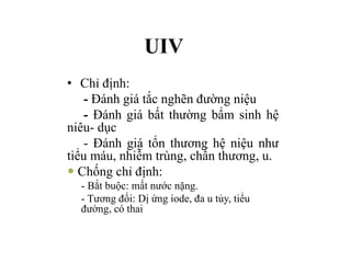 UIV
• Chỉ định:
- Đánh giá tắc nghẽn đường niệu
- Đánh giá bất thường bẩm sinh hệ
niêu- dục
- Đánh giá tổn thương hệ niệu như
tiểu máu, nhiễm trùng, chấn thương, u.
— Chống chỉ định:
- Bắt buộc: mất nước nặng.
- Tương đối: Dị ứng iode, đa u tủy, tiểu
đường, có thai
 
