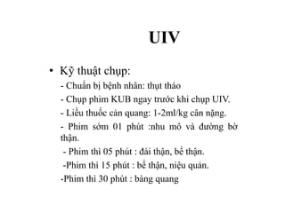 UIV
• Kỹ thuật chụp:
- Chuẩn bị bệnh nhân: thụt tháo
- Chụp phim KUB ngay trước khi chụp UIV.
- Liều thuốc cản quang: 1-2ml/kg cân nặng.
- Phim sớm 01 phút :nhu mô và đường bờ
thận.
- Phim thì 05 phút : đài thận, bể thận.
-Phim thì 15 phút : bể thận, niệu quản.
-Phim thì 30 phút : bàng quang
 