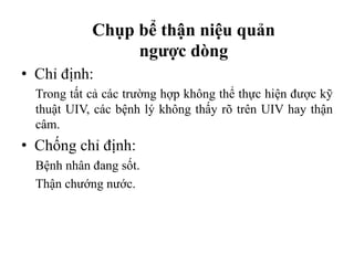 Chụp bể thận niệu quản
ngược dòng
• Chỉ định:
Trong tất cả các trường hợp không thể thực hiện được kỹ
thuật UIV, các bệnh lý không thấy rõ trên UIV hay thận
câm.
• Chống chỉ định:
Bệnh nhân đang sốt.
Thận chướng nước.
 