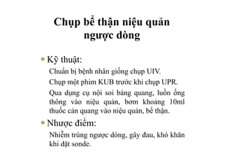Chụp bể thận niệu quản
ngược dòng
— Kỹ thuật:
Chuẩn bị bệnh nhân giống chụp UIV.
Chụp một phim KUB trước khi chụp UPR.
Qua dụng cụ nội soi bàng quang, luồn ống
thông vào niệu quản, bơm khoảng 10ml
thuốc cản quang vào niệu quản, bể thận.
— Nhược điểm:
Nhiễm trùng ngược dòng, gây đau, khó khăn
khi dặt sonde.
 