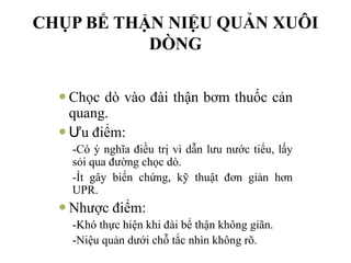 CHỤP BỂ THẬN NIỆU QUẢN XUÔI
DÒNG
— Chọc dò vào đài thận bơm thuốc cản
quang.
— Ưu điểm:
-Có ý nghĩa điều trị vì dẫn lưu nước tiểu, lấy
sỏi qua đường chọc dò.
-Ít gây biến chứng, kỹ thuật đơn giản hơn
UPR.
— Nhược điểm:
-Khó thực hiện khi đài bể thận không giãn.
-Niệu quản dưới chỗ tắc nhìn không rõ.
 