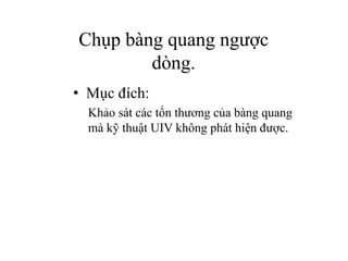 • Mục đích:
Khảo sát các tổn thương của bàng quang
mà kỹ thuật UIV không phát hiện được.
Chụp bàng quang ngược
dòng.
 