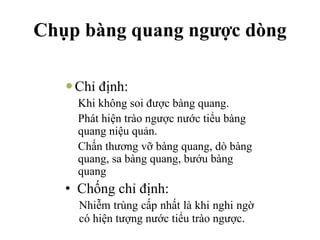Chụp bàng quang ngược dòng
—Chỉ định:
Khi không soi được bàng quang.
Phát hiện trào ngược nước tiểu bàng
quang niệu quản.
Chấn thương vỡ bàng quang, dò bàng
quang, sa bàng quang, bướu bàng
quang
• Chống chỉ định:
Nhiễm trùng cấp nhất là khi nghi ngờ
có hiện tượng nước tiểu trào ngược.
 
