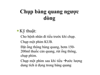 Chụp bàng quang ngược
dòng
—Kỹ thuật:
Cho bệnh nhân đi tiểu trước khi chụp.
Chụp một phim KUB.
Đặt ống thông bàng quang, bơm 150-
200ml thuốc cản quang, rút ống thông,
chụp phim.
Chụp một phim sau khi tiểu àước lượng
dung tích ứ đọng trong bàng quang
 