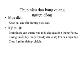 Chụp niệu đạo bàng quang
ngược dòng
• Mục đích:
Khảo sát các tổn thương niệu đạo.
• Kỹ thuật:
Bơm thuốc cản quang vào niệu đạo qua ống thông Foley.
Lượng thuốc tùy thuộc vào độ dài và độ lớn của niệu đạo.
Chụp 1 phim thẳng- chếch.
 