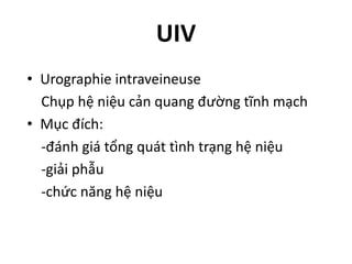 UIV
• Urographie	intraveineuse
Chụp	hệ	niệu	cản	quang	đường	tĩnh	mạch
• Mục	đích:
-đánh	giá	tổng	quát	tình	trạng	hệ	niệu
-giải	phẫu
-chức	năng	hệ	niệu
 