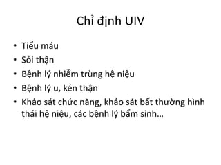 Chỉ	định	UIV
• Tiểu	máu
• Sỏi	thận
• Bệnh	lý	nhiễm	trùng	hệ	niệu
• Bệnh	lý	u,	kén	thận
• Khảo	sát	chức	năng,	khảo	sát	bất	thường	hình	
thái	hệ	niệu,	các	bệnh	lý	bẩm	sinh…
 