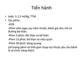 Tiến	hành
• Iode:	1-1,5	ml/kg,	TTM
• Các	phim:	
-KUB
-Phim	sớm:ngay	sau	tiêm	thuốc,	đánh	giá	nhu	mô	và	
đường	bờ	thận.
-Phim	5	phút:	đài	thận	và	bể	thận
-Phim	15	phút:	bể	thận	và	niệu	quản
-Phim	30	phút:	bàng	quang
(số	lượng	phim	và	thời	gian	chụp	tùy	thuộc	yêu	cầu	bệnh	
lý	và	chức	năng	thận)
 