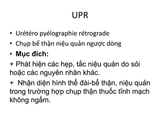 UPR
• Urétéro	pyélographie	rétrograde
• Chụp	bể	thận	niệu	quản	ngược	dòng
• Mục đích:
+ Phát hiện các hẹp, tắc niệu quản do sỏi
hoặc các nguyên nhân khác.
+ Nhận diện hình thể đài-bể thận, niệu quản
trong trường hợp chụp thận thuốc tĩnh mạch
không ngấm.
 