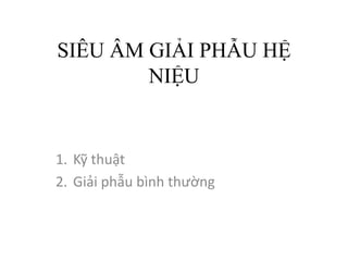 SIÊU ÂM GIẢI PHẪU HỆ
NIỆU
1. Kỹ thuật
2. Giải phẫu bình thường
 
