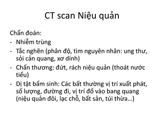 CT	scan	Niệu quản
Chẩn đoán:
- Nhiễm trùng
- Tắc nghẽn (phân độ,	tìm nguyên nhân:	ung thư,	
sỏi cản quang,	xơ dính)
- Chấn thương:	đứt,	rách niệu quản (thoát nước
tiểu)
- Dị tật bẩm sinh:	Các bất thường vị trí xuất phát,	
số lượng,	đường đi,	vị trí đổ vào bang	quang
(niệu quản đôi,	lạc chỗ,	bất sản,	túi thừa…)
 