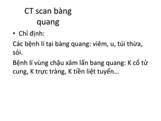 CT	scan	bàng
quang
• Chỉ định:
Các bệnh lí tại bàng quang:	viêm,	u,	túi thừa,	
sỏi.
Bệnh lí vùng chậu xâm lấn bang	quang:	K	cổ tử
cung,	K	trực tràng,	K	tiền liệt tuyến…
 