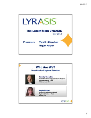 6/1/2013
1
The Latest from LYRASIS
May 2013
Presenters: Timothy Cherubini
Regan Harper
Who Are We?
Directors for Regional Services
Timothy Cherubini
Senior Director of Engagement and Programs
Regional Director - East
Williamstown, MA
Regan Harper
Director for Member Programs
Regional Director – West
Boulder, CO
 