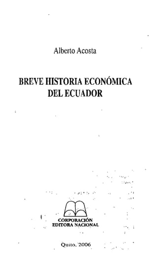 Alberto Acosta
BREVE HISTORIA ECONÓMICA
DEL ECUADOR
, J t : I'J ~ 1 ( , , • .' I
, ~ 1 4 •
r()...
.. ~
CORPORACiÓN
EDITORA NACIONAL
, .• , 1 ~
, .. ,. ~
.l ( ' .. r
 