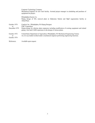 3
Carpenter Technology Company
Mechanical Engineer for new steel facility. Assisted project manager in scheduling and purchase of
equipment for project.
Philadelphia Electric Co.
Piping design of SO2 removal plant at Eddystone Station and MgO regeneration facility at
Allied Plant.
October 1974 Catalytic Inc., Philadelphia, PA Piping Designer
to FMC Corporation
December 1979 Piping design for chlorine plant expansion including modification of existing equipment and related
piping. Also had CADD experience in the design of various plants.
October 1972 United States Department of Agriculture, Philadelphia, PA Mechanical Engineering Trainee
to As a Co-op student worked under a mechanical engineer performing engineering functions.
October 1974
References Available upon request.
 