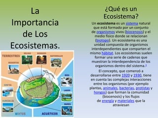 La                 ¿Qué es un
                        Ecosistema?
Importancia     Un ecosistema es un sistema natural
                 que está formado por un conjunto

   de Los       de organismos vivos (biocenosis) y el
                  medio físico donde se relacionan
                   (biotopo). Un ecosistema es una
Ecosistemas.      unidad compuesta de organismos
                interdependientes que comparten el
               mismo hábitat. Los ecosistemas suelen
                  formar una serie de cadenas que
                muestran la interdependencia de los
                   organismos dentro del sistema.1
                     El concepto, que comenzó a
               desarrollarse entre 1920 y 1930, tiene
                en cuenta las complejas interacciones
                 entre los organismos (por ejemplo
               plantas, animales, bacterias, protistas y
                  hongos) que forman la comunidad
                        (biocenosis) y los flujos
                    de energía y materiales que la
                              atraviesan
 