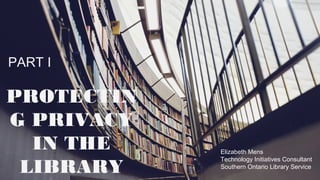 PART I
PROTECTING
PRIVACY IN
THE LIBRARY
Elizabeth Mens
Technology Initiatives Consultant
Southern Ontario Library Service
 