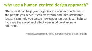why  use  a  human-­‐centred  design  approach?
“Because  it  can  help  your  organizaFon  connect  be`er  with  
the  people  you  serve.  It  can  transform  data  into  acFonable  
ideas.  It  can  help  you  to  see  new  opportuniFes.  It  can  help  to  
increase  the  speed  and  eﬀecFveness  of  creaFng  new  
soluFons.”  
h`p://www.ideo.com/work/human-­‐centered-­‐design-­‐toolkit/
 