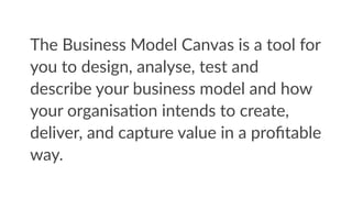 The  Business  Model  Canvas  is  a  tool  for  
you  to  design,  analyse,  test  and  
describe  your  business  model  and  how  
your  organisaFon  intends  to  create,  
deliver,  and  capture  value  in  a  proﬁtable  
way.
 