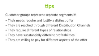 7ps
Customer  groups  represent  separate  segments  if:  
• Their  needs  require  and  jusFfy  a  disFnct  oﬀer  
• They  are  reached  through  diﬀerent  DistribuFon  Channels  
• They  require  diﬀerent  types  of  relaFonships  
• They  have  substanFally  diﬀerent  proﬁtabiliFes  
• They  are  willing  to  pay  for  diﬀerent  aspects  of  the  oﬀer
 