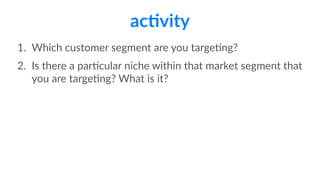ac>vity
1. Which  customer  segment  are  you  targeFng?  
2. Is  there  a  parFcular  niche  within  that  market  segment  that  
you  are  targeFng?  What  is  it?
 