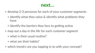 next…
• develop  2-­‐3  personas  for  each  of  your  customer  segments  
• idenFfy  what  they  value  &  idenFfy  what  problems  they  
have  
• idenFfy  the  barriers  they  face  to  geMng  acFve  
• map  out  a  day  in  the  life  for  each  customer  segment  
• what  is  their  usual  rouFne?  
• what  are  their  habits?  
• which  trend/s  are  you  tapping  in  to  with  your  concept?
 