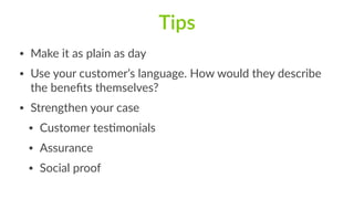Tips
• Make  it  as  plain  as  day  
• Use  your  customer’s  language.  How  would  they  describe  
the  beneﬁts  themselves?  
• Strengthen  your  case  
• Customer  tesFmonials  
• Assurance  
• Social  proof
 