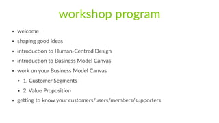 workshop  program
• welcome  
• shaping  good  ideas  
• introducFon  to  Human-­‐Centred  Design  
• introducFon  to  Business  Model  Canvas  
• work  on  your  Business  Model  Canvas  
• 1.  Customer  Segments  
• 2.  Value  ProposiFon  
• geMng  to  know  your  customers/users/members/supporters
 