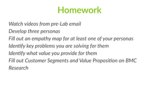 Homework
Watch  videos  from  pre-­‐Lab  email  
Develop  three  personas  
Fill  out  an  empathy  map  for  at  least  one  of  your  personas  
Iden:fy  key  problems  you  are  solving  for  them  
Iden:fy  what  value  you  provide  for  them  
Fill  out  Customer  Segments  and  Value  Proposi:on  on  BMC  
Research  
 