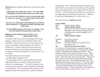 PSALM 100 sung to Anglican chant (please stand and join in the
singing)
O BE joyful in the LORD, all ye lands: * serve the LORD
with gladness, and come before his presence with a song.
Be ye sure that the LORD he is God; it is he that hath made
us, and not we ourselves; * we are his people, and the sheep
of his pasture.
O go your way into his gates with thanksgiving, and into his
courts with praise; * be thankful unto him, and speak good
of his Name.
For the LORD is gracious, his mercy is everlasting; * and
his truth endureth from generation to generation.
A READING FROM THE SECOND LETTER OF PAUL TO THE
CORINTHIANS Read by Helen Taylor
6 The point is this: the one who sows sparingly will also reap
sparingly, and the one who sows bountifully will also reap
bountifully. 7
Each of you must give as you have made up your
mind, not reluctantly or under compulsion, for God loves a
cheerful giver. 8
And God is able to provide you with every
blessing in abundance, so that by always having enough of
everything, you may share abundantly in every good work. 9
As
it is written,
‘He scatters abroad, he gives to the poor;
his righteousness*
endures for ever.’
10
He who supplies seed to the sower and bread for food will
supply and multiply your seed for sowing and increase the
harvest of your righteousness.* 11
You will be enriched in every
way for your great generosity, which will produce thanksgiving
to God through us; 12
for the rendering of this ministry not only
supplies the needs of the saints but also overflows with many
thanksgivings to God. 13
Through the testing of this ministry you
glorify God by your obedience to the confession of the gospel of
Christ and by the generosity of your sharing with them and with
all others, 14
while they long for you and pray for you because of
the surpassing grace of God that he has given you. 15
Thanks be
to God for his indescribable gift! 2 CORINTHIANS 9: 6-15
The word of the Lord: Thanks be to God.
Gospel Alleluia
Choir: Alleluia, alleluia, alleluia
All: Alleluia, alleluia, alleluia
Cantor: God is able to provide you with every blessing in
abundance:so that by always having enough of
everything you may share abundantly in ev 'ry
good work.
All: Alleluia, alleluia, alleluia
Gospeller: The Lord be with you.
All: And also with you.
Gospeller: The Holy Gospel of our Lord Jesus Christ
according to Luke.
All: Glory to you, Lord Jesus Christ.
11 On the way to Jerusalem Jesus*
was going through the
region between Samaria and Galilee. 12
As he entered a village,
ten lepers*
approached him. Keeping their distance, 13
they
called out, saying, ‘Jesus, Master, have mercy on us!’ 14
When
he saw them, he said to them, ‘Go and show yourselves to the
priests.’ And as they went, they were made clean. 15
Then one of
them, when he saw that he was healed, turned back, praising
God with a loud voice. 16
He prostrated himself at Jesus’*
feet
and thanked him. And he was a Samaritan. 17
Then Jesus asked,
‘Were not ten made clean? But the other nine, where are they?
18
Was none of them found to return and give praise to God
except this foreigner?’ 19
Then he said to him, ‘Get up and go on
your way; your faith has made you well.’ LUKE 17: 11-19
 