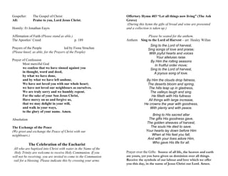Gospeller: The Gospel of Christ:
All: Praise to you, Lord Jesus Christ.
Homily: Fr Jonathan Eayrs
Affirmation of Faith (Please stand as able.)
The Apostles’ Creed p. 189
Prayers of the People led by Fiona Strachan
(Please kneel, as able, for the Prayers of the People)
Prayer of Confession
Most merciful God
we confess that we have sinned against you
in thought, word and deed,
by what we have done,
and by what we have left undone.
We have not loved you with our whole heart;
we have not loved our neighbours as ourselves.
We are truly sorry and we humbly repent.
For the sake of your Son Jesus Christ,
Have mercy on us and forgive us,
that we may delight in your will,
and walk in your ways,
to the glory of your name. Amen.
Absolution
The Exchange of the Peace
(We greet and exchange the Peace of Christ with our
neighbours.)
The Celebration of the Eucharist
All who are baptized into Christ with water in the Name of the
Holy Trinity are welcome to receive Holy Communion. If you
will not be receiving, you are invited to come to the Communion
rail for a blessing. Please indicate this by crossing your arms.
Offertory Hymn 403 “Let all things now living” (The Ash
Grove)
(During this hymn the gifts of bread and wine are presented
and a collection is taken up.)
Please be seated for the anthem.
Anthem Sing to the Lord of Harvest – arr. Healey Willan
Sing to the Lord of harvest,
Sing songs of love and praise;
With joyful hearts and voices
Your alleluias raise.
By Him the rolling seasons
In fruitful order move;
Sing to the Lord of harvest,
A joyous song of love.
By Him the clouds drop fatness,
The deserts bloom and spring,
The hills leap up in gladness,
The valleys laugh and sing.
He filleth with His fullness
All things with large increase,
He crowns the year with goodness,
With plenty and with peace.
Bring to His sacred altar
The gifts His goodness gave,
The golden sheaves of harvest,
The souls He died to save.
Your hearts lay down before Him
When at His feet you fall,
And with your lives adore Him,
Who gave His life for all.
Prayer over the Gifts: Source of all life, the heaven and earth
are yours, yet you have given us dominion over all things.
Receive the symbols of our labour and love which we offer
you this day, in the name of Jesus Christ our Lord. Amen.
 