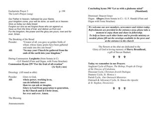 Eucharistic Prayer 3 p. 198
The Lord’s Prayer (sung)
Our Father in heaven, hallowed be your Name,
your kingdom come, your will be done, on earth as in heaven.
Give us today our daily bread.
Forgive our sins as we forgive those who sin against us.
Save us from the time of trial, and deliver us from evil,
For the kingdom, the power and the glory are yours, now and for
ever. Amen.
The Breaking of the Bread
Presider: “Creator of all, you gave us golden fields of
wheat, whose many grains have been gathered
and made into this one bread.”
All: “So may your Church be gathered from the
ends of the earth into your kingdom.”
During Communion: Larghetto (from Sonata in C)
– G.F Handel (Flute and Organ, with Fiona Strachan)
Communion Hymn 259 “For the fruit of all creation”
(Ar hyd y nos)
Doxology (All stand as able)
Presider: Glory to God,
All: whose power, working in us,
can do infinitely more
than we can ask or imagine.
Glory to God from generation to generation,
in the Church and in Christ Jesus,
for ever and ever. Amen.
The Blessing
Announcements
Concluding hymn 398 “Let us with a gladsome mind”
(Monkland)
Dismissal: Deacon Grace
Organ: Allegro (from Sonata in C) – G. F. Handel (Flute and
Organ with Fiona Strachan)
We welcome our new members, newcomers and visitors today.
Refreshments are provided in the entrance area; please take a
moment to enjoy them and share in fellowship.
To help us know each other better and to provide ministry as
needed, please fill out the envelope available in the pews and
at the entrance to the church
The flowers at the altar are dedicated to the
Glory of God in loving memory of Harry Broadhead,
a gift of Steven Shubert.
VV VV VV
Today we remember in our Prayers:
Anglican Cycle of Prayer, The Bishop, People & Clergy
of the Diocese of Caledonia
Diocesan Cycle, Christian-Jewish Dialogue
Deanery Cycle, St. Monica’s
Parish Cycle, Our Outreach Ministries
Outreach & Advocacy Cycle, St. Simon-the-Apostle
& St. Stephen, Downsview
VV VV VV
 