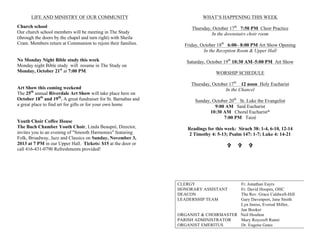 LIFE AND MINISTRY OF OUR COMMUNITY
Church school
Our church school members will be meeting in The Study
(through the doors by the chapel and turn right) with Sheila
Cram. Members return at Communion to rejoin their families.
No Monday Night Bible study this week
Monday night Bible study will resume in The Study on
Monday, October 21st
at 7:00 PM.
Art Show this coming weekend
The 25th
annual Riverdale Art Show will take place here on
October 18th
and 19th
. A great fundraiser for St. Barnabas and
a great place to find art for gifts or for your own home
Youth Choir Coffee House
The Bach Chamber Youth Choir, Linda Beaupré, Director,
invites you to an evening of "Smooth Harmonies" featuring
Folk, Broadway, Jazz and Classics on Sunday, November 3,
2013 at 7 PM in our Upper Hall. Tickets: $15 at the door or
call 416-431-0790 Refreshments provided!
WHAT’S HAPPENING THIS WEEK
Thursday, October 17th
7:50 PM Choir Practice
In the downstairs choir room
Friday, October 18th
6:00– 8:00 PM Art Show Opening
In the Reception Room & Upper Hall
Saturday, October 19th
10:30 AM–5:00 PM Art Show
WORSHIP SCHEDULE
Thursday, October 17th
12 noon Holy Eucharist
In the Chancel
Sunday, October 20th
St. Luke the Evangelist
9:00 AM Said Eucharist
10:30 AM Choral Eucharist*
7:00 PM Taizé
Readings for this week: Sirach 38: 1-4, 6-10, 12-14
2 Timothy 4: 5-13; Psalm 147: 1-7; Luke 4: 14-21
VV VV VV
CLERGY Fr. Jonathan Eayrs
HONORARY ASSISTANT Fr. David Hoopes, OHC
DEACON The Rev. Grace Caldwell-Hill
LEADERSHIP TEAM Gary Davenport, Jane Smith
Lyn Inniss, Everod Miller,
Jan Booker
ORGANIST & CHOIRMASTER Neil Houlton
PARISH ADMINISTRATOR Mary Roycroft Ranni
ORGANIST EMERITUS Dr. Eugene Gates
 