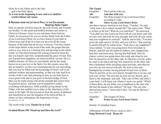 Glory be to the Father and to the Son:
and to the Holy Spirit.
As it was in the beginning is now and ever shall be:
world without end Amen.
A READING FROM THE LETTER OF PAUL TO THE COLOSSIANS
Read by Helen Taylor
Paul, an apostle of Christ Jesus by the will of God, and Timothy
our brother, To the saints and faithful brothers and sisters in
Christ in Colossae: Grace to you and peace from God our
Father. In our prayers for you we always thank God, the Father
of our Lord Jesus Christ, for we have heard of your faith in
Christ Jesus and of the love that you have for all the saints,
because of the hope laid up for you in heaven. You have heard
of this hope before in the word of the truth, the gospel that has
come to you. Just as it is bearing fruit and growing in the whole
world, so it has been bearing fruit among yourselves from the
day you heard it and truly comprehended the grace of God. This
you learned from Epaphras, our beloved fellow servant. He is a
faithful minister of Christ on your behalf, and he has made
known to us your love in the Spirit. For this reason, since the
day we heard it, we have not ceased praying for you and asking
that you may be filled with the knowledge of God’s will in all
spiritual wisdom and understanding, so that you may lead lives
worthy of the Lord, fully pleasing to him, as you bear fruit in
every good work and as you grow in the knowledge of God.
May you be made strong with all the strength that comes from
his glorious power, and may you be prepared to endure
everything with patience, while joyfully giving thanks to the
Father, who has enabled you to share in the inheritance of the
saints in the light. He has rescued us from the power of darkness
and transferred us into the kingdom of his beloved Son, in
whom we have redemption, the forgiveness of sins.
COLOSSIANS 1:1–14
The word of the Lord: Thanks be to God.
Gradual Hymn 350 “Stand up and bless the Lord”
The Gospel
Gospeller: The Lord be with you.
All: And also with you.
Gospeller: The Holy Gospel of our Lord Jesus Christ
according to Luke.
All: Glory to you, Lord Jesus Christ.
Just then a lawyer stood up to test Jesus. “Teacher,” he said,
“what must I do to inherit eternal life?” He said to him, “What
is written in the law? What do you read there?” He answered,
“You shall love the Lord your God with all your heart, and with
all your soul, and with all your strength, and with all your mind;
and your neighbour as yourself.” And he said to him, “You have
given the right answer; do this, and you will live.” But wanting
to justify himself, he asked Jesus, “And who is my neighbour?”
Jesus replied, “A man was going down from Jerusalem to
Jericho, and fell into the hands of robbers, who stripped him,
beat him, and went away, leaving him half dead. Now by
chance a priest was going down that road; and when he saw
him, he passed by on the other side. So likewise a Levite, when
he came to the place and saw him, passed by on the other side.
But a Samaritan while travelling came near him; and when he
saw him, he was moved with pity. He went to him and
bandaged his wounds, having poured oil and wine on them.
Then he put him on his own animal, brought him to an inn, and
took care of him. The next day he took out two denarii, gave
them to the innkeeper, and said, ‘Take care of him; and when I
come back, I will repay you whatever more you spend.’ Which
of these three, do you think, was a neighbour to the man who
fell into the hands of the robbers?” He said, “The one who
showed him mercy.” Jesus said to him, “Go and do likewise.”
LUKE 10:25–37
Gospeller: The Gospel of Christ:
All: Praise to you, Lord Jesus Christ.
Homily: Fr Jonathan Eayrs
Affirmation of Faith (Please stand as able.)
Sung Metrical Creed Hymn 44
 