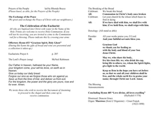 Prayers of the People led by Rhonda Boyce
(Please kneel, as able, for the Prayers of the People)
The Exchange of the Peace
(We greet and exchange the Peace of Christ with our neighbours.)
The Celebration of the Eucharist
All who are baptized into Christ with water in the Name of the
Holy Trinity are welcome to receive Holy Communion. If you
will not be receiving, you are invited to come to the Communion
rail for a blessing. Please indicate this by crossing your arms.
Offertory Hymn 653 “Gracious Spirit, Holy Ghost”
(During this hymn the gifts of bread and wine are presented and
a collection is taken up.)
Eucharistic Prayer 6 p. 207
The Lord’s Prayer (sung) McNeil Robinson
Our Father in heaven, hallowed be your Name,
your kingdom come, your will be done, on earth as in
heaven.
Give us today our daily bread.
Forgive our sins as we forgive those who sin against us.
Save us from the time of trial, and deliver us from evil,
For the kingdom, the power and the glory are yours, now and
for ever. Amen.
We invite those who wish to receive the Sacrament of Anointing
to proceed to the chapel and then come up to
receive communion.
The Breaking of the Bread
Celebrant: We break this bread,
All: Communion in Christ’s body once broken
Celebrant: Let your church be the wheat which bears its
fruit in dying
All: If we have died with him, we shall live with
him; if we hold firm, we shall reign with him.
Doxology (All stand as able)
Presider: All your works praise you, O Lord.
All: And your faithful servants bless you.
Gracious God
we thank you for feeding us
with the body and blood of your Son
Jesus Christ.
May we, who share his body,
live his risen life; we, who drink his cup,
bring life to others; we, whom the Spirit lights,
give light to the world.
Keep us firm in the hope you have set before
us, so that we and all your children shall be
free, and the whole earth live to praise your
name; through Christ our Lord. Amen.
The Blessing
Announcements
Concluding Hymn 485 “Love divine, all loves excelling”
(Hyfrydol # 374)
Dismissal: Deacon Grace
Organ: Maestoso (from L’Organiste) – César Franck
(1822-1890)
 