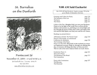 St. Barnabas

9:00 AM Said Eucharist

on the Danforth

Our 9:00 AM Said Eucharist begins on page 230 of the
green Book of Alternative Services.
Greetings and Collect for Purity
The Summary of the Law
The Kyrie
The Gloria

page 230
page 231
page 231
page 231

Collect of the Day: Almighty God, you sent your Son Jesus
Christ to be the light of the world. Free us from all that
darkens and ensnares us, and bring us to eternal light and
joy; through the power of him who is alive and reigns with
you and the Holy Spirit, one God, now and for ever. Amen.
Readings (as printed below)
Affirmation of Faith: The Nicene Creed
page 234
Prayers of the People (as announced)
Confession & Absolution
page 238
The Exchange of the Peace
Prayer over the Gifts: Holy God, in this eucharist we renew
our baptismal covenant. Help us, through our offering this
day, to renounce all things that draw us from your love.
This we ask in the name of Jesus Christ our Lord. Amen.

Pentecost 26

November 17, 2013 – 9 and 10:30 a.m.
361 Danforth Ave., Toronto M4K 1P1
416-463-1344

www.stbarnabas-toronto.com

Eucharistic Prayer A
The Lord’s Prayer
The Breaking of the Bread
The Communion

page 241

Prayer after Communion
The Blessing
The Dismissal

page 247

page 213

 