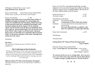 Affirmation of Faith (Please stand as able.)
Sung Metrical Creed Hymn 44
Prayers of the People led by Deacon Grace Caldwell-Hill
(Please kneel, as able, for the Prayers of the People)
Prayer of Confession p. 239
Almighty God, Father of our Lord Jesus Christ, Maker of
all things and judge of all people: We acknowledge and
confess our manifold sins and wickedness, Which from time
to time most grievously have committed, By thought, word
and deed, Against thy divine majesty. We do earnestly
repent, and are heartily sorry for these our misdoings. Have
mercy upon us, most merciful Father; For thy Son our Lord
Jesus Christ’s sake, Forgive us all that is past; And grant
that we may ever hereafter serve and please thee In newness
of life, To the honour and glory of thy name; Through Jesus
Christ our Lord. Amen.
Absolution
The Peace
(We stand and exchange the peace of Christ with our
neighbours.)
The Celebration of the Eucharist
All who are baptized into Christ with water in the Name of the
Holy Trinity are welcome to receive Holy Communion. If you
will not be receiving, you are invited to come to the Communion
rail for a blessing. Please indicate this by crossing your arms
over your chest
Offertory Hymn 274 “Here from all nations, all tongues”
(The gifts of bread and wine are presented and a collection is
taken up.)
Prayer over the Gifts: Loving God and Father, you have
adopted us to be your heirs. Accept all we offer you this day
and give us grace to live as faithful children. We ask this in
the name of Jesus Christ our Lord. Amen.
Eucharistic Prayer A p. 241
The Lord’s Prayer p. 245
The Breaking of the Bread
Celebrant: We break this bread,
All: Communion in Christ’s body once broken
Celebrant: Let your church be the wheat which bears its
fruit in dying
All: If we have died with him, we shall live with
him; if we hold firm, we shall reign with him.
Prayer after Communion p. 248
The Blessing
Announcements
Closing Hymn 370 "Songs of Praise the angels sang"
Tune: Culbach
Dismissal: Deacon Grace Caldwell-Hill
Organ: Verset fugué sur "In exitu Israel" - Louis Vierne
(1870-1937)
(Peter Dunphy, organist)
We welcome all who are new or visiting today. If we can serve
you or you wish to know more about the church, please fill out
a visitors envelope, available in pews or at back of church.
U U U
 