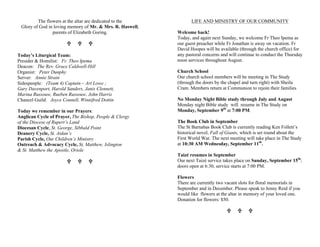 The flowers at the altar are dedicated to the
Glory of God in loving memory of Mr. & Mrs. R. Haswell,
parents of Elizabeth Goring.
U U U
Today’s Liturgical Team:
Presider & Homilist: Fr. Theo Ipema
Deacon: The Rev. Grace Caldwell-Hill
Organist: Peter Dunphy
Server: Annie Strain
Sidespeople: (Team 4) Captain – Art Lowe ;
Gary Davenport, Harold Sanders, Janis Clennett,
Marina Russouw, Rueben Russouw, John Harris
Chancel Guild: Joyce Connell, Winnifred Dottin
Today we remember in our Prayers:
Anglican Cycle of Prayer, The Bishop, People & Clergy
of the Diocese of Rupert’s Land
Diocesan Cycle, St. George, Sibbald Point
Deanery Cycle, St. Aidan’s
Parish Cycle, Our Children’s Ministry
Outreach & Advocacy Cycle, St, Matthew, Islington
& St. Matthew the Apostle, Oriole
U U U
LIFE AND MINISTRY OF OUR COMMUNITY
Welcome back!
Today, and again next Sunday, we welcome Fr Theo Ipema as
our guest preacher while Fr Jonathan is away on vacation. Fr
David Hoopes will be available (through the church office) for
any pastoral concerns and will continue to conduct the Thursday
noon services throughout August.
Church School
Our church school members will be meeting in The Study
(through the doors by the chapel and turn right) with Sheila
Cram. Members return at Communion to rejoin their families
No Monday Night Bible study through July and August
Monday night Bible study will resume in The Study on
Monday, September 9th
at 7:00 PM.
The Book Club in September
The St Barnabas Book Club is currently reading Ken Follett’s
historical novel, Fall of Giants, which is set round about the
First World War. The next meeting will take place in The Study
at 10:30 AM Wednesday, September 11th
.
Taizé resumes in September
Our next Taizé service takes place on Sunday, September 15th
;
doors open at 6:30, service starts at 7:00 PM.
Flowers
There are currently two vacant slots for floral memorials in
September and in December. Please speak to Jenny Reid if you
would like flowers at the altar in memory of your loved one.
Donation for flowers: $50.
U U U
 