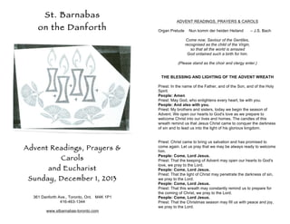 St. Barnabas
on the Danforth

ADVENT READINGS, PRAYERS & CAROLS
Organ Prelude

Nun komm der heiden Heiland

– J.S. Bach

Come now, Saviour of the Gentiles,
recognised as the child of the Virgin,
so that all the world is amazed
God ordained such a birth for him.
(Please stand as the choir and clergy enter.)
THE BLESSING AND LIGHTING OF THE ADVENT WREATH
Priest: In the name of the Father, and of the Son, and of the Holy
Spirit.
People: Amen
Priest: May God, who enlightens every heart, be with you.
People: And also with you.
Priest: My brothers and sisters, today we begin the season of
Advent. We open our hearts to God's love as we prepare to
welcome Christ into our lives and homes. The candles of this
wreath remind us that Jesus Christ came to conquer the darkness
of sin and to lead us into the light of his glorious kingdom.

Advent Readings, Prayers &
Carols
and Eucharist
Sunday, December 1, 2013
361 Danforth Ave., Toronto, Ont. M4K 1P1
416-463-1344
www.stbarnabas-toronto.com

Priest: Christ came to bring us salvation and has promised to
come again. Let us pray that we may be always ready to welcome
him.
People: Come, Lord Jesus.
Priest: That the keeping of Advent may open our hearts to God's
love, we pray to the Lord.
People: Come, Lord Jesus.
Priest: That the light of Christ may penetrate the darkness of sin,
we pray to the Lord.
People: Come, Lord Jesus.
Priest: That this wreath may constantly remind us to prepare for
the coming of Christ, we pray to the Lord.
People: Come, Lord Jesus.
Priest: That the Christmas season may fill us with peace and joy,
we pray to the Lord.

 