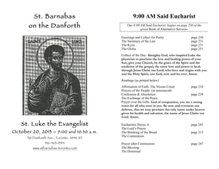 St. Barnabas

9:00 AM Said Eucharist

on the Danforth

Our 9:00 AM Said Eucharist begins on page 230 of the
green Book of Alternative Services.
Greetings and Collect for Purity
The Summary of the Law
The Kyrie
The Gloria

page 230
page 231
page 231
page 231

Collect of the Day: Almighty God, who inspired Luke the
physician to proclaim the love and healing power of your
Son, give your Church, by the grace of the Spirit and the
medicine of the gospel, the same love and power to heal;
through Jesus Christ our Lord, who lives and reigns with you
and the Holy Spirit, one God, now and for ever. Amen.
Readings (as printed below)
Affirmation of Faith: The Nicene Creed
page 234
Prayers of the People (as announced)
Confession & Absolution
page 238
The Exchange of the Peace
Prayer over the Gifts: God of compassion, you are a strong
tower for all who trust in you. Be now and evermore our
defence, that we may proclaim the only name under heaven
given for health and salvation, the name of Jesus Christ our
Lord. Amen.

St. Luke the Evangelist
October 20, 2013 – 9:00 and 10:30 a.m.
361 Danforth Ave., Toronto M4K 1P1
416-463-1344

www.stbarnabas-toronto.com

Eucharistic Prayer A
The Lord’s Prayer
The Breaking of the Bread
The Communion

page 241

Prayer after Communion
The Blessing
The Dismissal

page 247

page 213

 