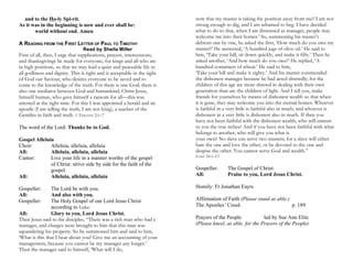 and to the Ho-ly Spi-rit.
As it was in the beginning is now and ever shall be:
world without end. Amen
A READING FROM THE FIRST LETTER OF PAUL TO TIMOTHY
Read by Sheila Miller
First of all, then, I urge that supplications, prayers, intercessions,
and thanksgivings be made for everyone, for kings and all who are
in high positions, so that we may lead a quiet and peaceable life in
all godliness and dignity. This is right and is acceptable in the sight
of God our Saviour, who desires everyone to be saved and to
come to the knowledge of the truth. For there is one God; there is
also one mediator between God and humankind, Christ Jesus,
himself human, who gave himself a ransom for all—this was
attested at the right time. For this I was appointed a herald and an
apostle (I am telling the truth, I am not lying), a teacher of the
Gentiles in faith and truth. 1 TIMOTHY 2:1–7
The word of the Lord: Thanks be to God.
Gospel Alleluia
Choir: Alleluia, alleluia, alleluia
All: Alleluia, alleluia, alleluia
Cantor: Live your life in a manner worthy of the gospel
of Christ: strive side by side for the faith of the
gospel.
All: Alleluia, alleluia, alleluia
Gospeller: The Lord be with you.
All: And also with you.
Gospeller: The Holy Gospel of our Lord Jesus Christ
according to Luke.
All: Glory to you, Lord Jesus Christ.
Then Jesus said to the disciples, “There was a rich man who had a
manager, and charges were brought to him that this man was
squandering his property. So he summoned him and said to him,
‘What is this that I hear about you? Give me an accounting of your
management, because you cannot be my manager any longer.’
Then the manager said to himself, ‘What will I do,
now that my master is taking the position away from me? I am not
strong enough to dig, and I am ashamed to beg. I have decided
what to do so that, when I am dismissed as manager, people may
welcome me into their homes.’ So, summoning his master’s
debtors one by one, he asked the first, ‘How much do you owe my
master?’ He answered, ‘A hundred jugs of olive oil.’ He said to
him, ‘Take your bill, sit down quickly, and make it fifty.’ Then he
asked another, ‘And how much do you owe?’ He replied, ‘A
hundred containers of wheat.’ He said to him,
‘Take your bill and make it eighty.’ And his master commended
the dishonest manager because he had acted shrewdly; for the
children of this age are more shrewd in dealing with their own
generation than are the children of light. And I tell you, make
friends for yourselves by means of dishonest wealth so that when
it is gone, they may welcome you into the eternal homes. Whoever
is faithful in a very little is faithful also in much; and whoever is
dishonest in a very little is dishonest also in much. If then you
have not been faithful with the dishonest wealth, who will entrust
to you the true riches? And if you have not been faithful with what
belongs to another, who will give you what is
your own? No slave can serve two masters; for a slave will either
hate the one and love the other, or be devoted to the one and
despise the other. You cannot serve God and wealth.”
LUKE 16:1–13
Gospeller: The Gospel of Christ:
All: Praise to you, Lord Jesus Christ.
Homily: Fr Jonathan Eayrs
Affirmation of Faith (Please stand as able.)
The Apostles’ Creed p. 189
Prayers of the People led by Sue Ann Elite
(Please kneel, as able, for the Prayers of the People)
 