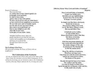 Prayer of Confession
Most merciful God
we confess that we have sinned against you
in thought, word and deed,
by what we have done,
and by what we have left undone.
We have not loved you with our whole heart;
we have not loved our neighbours as ourselves.
We are truly sorry and we humbly repent.
For the sake of your Son Jesus Christ,
Have mercy on us and forgive us,
that we may delight in your will,
and walk in your ways,
to the glory of your name. Amen.
Almighty God have mercy upon you,
pardon and deliver you from all your sins,
confirm and strengthen you in all goodness,
and keep you in eternal life;
through Jesus Christ our Lord.
Amen.
The Exchange of the Peace
(We greet and exchange the Peace of Christ with our
neighbours.)
The Celebration of the Eucharist
All who are baptized into Christ with water in the Name of the
Holy Trinity are welcome to receive Holy Communion. If you
will not be receiving, you are invited to come to the Communion
rail for a blessing. Please indicate this by crossing your arms.
Offertory Hymn “Dear Lord and Father of mankind”
(Repton)
Dear Lord and Father of mankind,
Forgive our foolish ways;
Reclothe us in our rightful mind,
In purer lives Thy service find,
In deeper reverence, praise.
In simple trust like theirs who heard,
Beside the Syrian sea,
The gracious calling of the Lord,
Let us, like them, without a word,
Rise up and follow Thee.
O Sabbath rest by Galilee,
O calm of hills above,
Where Jesus knelt to share with Thee
The silence of eternity,
Interpreted by love!
With that deep hush subduing all
Our words and works that drown
The tender whisper of Thy call,
As noiseless let Thy blessing fall
As fell Thy manna down.
Drop Thy still dews of quietness,
Till all our strivings cease;
Take from our souls the strain and stress,
And let our ordered lives confess
The beauty of Thy peace.
Breathe through the heats of our desire
Thy coolness and Thy balm;
Let sense be dumb, let flesh retire;
Speak through the earthquake, wind, and fire,
O still, small voice of calm.
 