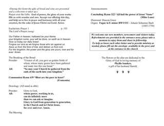 (During this hymn the gifts of bread and wine are presented
and a collection is taken up.)
Prayer over the Gifts: God of power, the glory of your works
fills us with wonder and awe. Accept our offering this day,
and help us to live in peace and harmony with all your
creation, for the sake of Jesus Christ our Lord. Amen.
Eucharistic Prayer 1 p. 193
The Lord’s Prayer (sung)
Our Father in heaven, hallowed be your Name,
your kingdom come, your will be done, on earth as in heaven.
Give us today our daily bread.
Forgive our sins as we forgive those who sin against us.
Save us from the time of trial, and deliver us from evil,
For the kingdom, the power and the glory are yours, now and for
ever. Amen.
The Breaking of the Bread
Presider: “Creator of all, you gave us golden fields of
wheat, whose many grains have been gathered
and made into this one bread.”
All: “So may your Church be gathered from the
ends of the earth into your kingdom.”
Communion Hymn 439 “Blest are the pure in heart”
(Franconia)
Doxology (All stand as able)
Presider: Glory to God,
All: whose power, working in us,
can do infinitely more
than we can ask or imagine.
Glory to God from generation to generation,
in the Church and in Christ Jesus,
for ever and ever. Amen.
The Blessing
Announcements
Concluding Hymn 322 “All hail the power of Jesus’ Name”
(Miles Lane)
Dismissal: Deacon Grace
Organ: Fugue in E minor BWV533 – Johann Sebastian Bach
(1685-1750)
We welcome our new members, newcomers and visitors today.
Refreshments are provided in the entrance area; please take a
moment to enjoy them and share in fellowship.
To help us know each other better and to provide ministry as
needed, please fill out the envelope available in the pews and
at the entrance to the church
The flowers at the altar are dedicated to the
Glory of God in loving memory of
Phyllis Sanders,
a gift of her husband Harold.
V V V
 