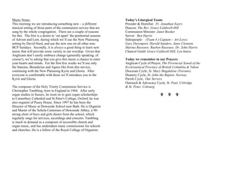 Music Notes:
This morning we are introducing something new – a different
musical setting of those parts of the communion service that are
sung by the whole congregation. There are a couple of reasons
for this. The first is a desire to ‘set apart’ the penitential seasons
of Advent and Lent, during which we’ll use the New Plainsong
setting by David Hurd, and use the new one on all other non-
BCP Sundays. Secondly, it is always a good thing to learn new
music that will provide some variety in our worship. Given that
Anglicans don’t easily embrace change (generally speaking, of
course!), we’re asking that you give this music a chance to enter
your hearts and minds. For the first few weeks we’ll use only
the Sanctus, Benedictus and Agnus Dei from this service,
continuing with the New Plainsong Kyrie and Gloria. After
everyone is comfortable with those we’ll introduce you to the
Kyrie and Gloria.
The composer of the Holy Trinity Communion Service is
Christopher Tambling, born in England in 1964. After early
organ studies in Sussex, he went on to gain organ scholarships
to Canterbury Cathedral and St Peter's College, Oxford; he was
also organist of Pusey House. Since 1997 he has been the
Director of Music at Downside School near Bath. He is Organist
and Master of the Schola Cantorum of Downside Abbey, a 90-
strong choir of boys and girls drawn from the school, which
regularly sings for services, recordings and concerts. Tambling
is much in demand as a composer of accessible church and
organ music, and has undertaken many commissions for schools
and churches. He is a fellow of the Royal College of Organists.
Today’s Liturgical Team:
Presider & Homilist: Fr. Jonathan Eayrs
Deacon: The Rev. Grace Caldwell-Hill
Communion Minister: Janet Booker
Server: Ben Harris
Sidespeople: (Team 4 ) Captain – Art Lowe;
Gary Davenport, Harold Sanders, Janis Clennett,
Marina Russouw, Rueben Russouw, Dr. John Harris
Chancel Guild: Grace Caldwell-Hill, Lyn Inniss
Today we remember in our Prayers:
Anglican Cycle of Prayer, The Provincial Synod of the
Ecclesiastical Province of British Columbia & Yukon
Diocesan Cycle, St. Mary Magdalene (Toronto)
Deanery Cycle, St. John the Baptist, Norway
Parish Cycle, Our Servers
Outreach & Advocacy Cycle, St. Paul, Uxbridge
& St. Peter, Cobourg
V V V
 