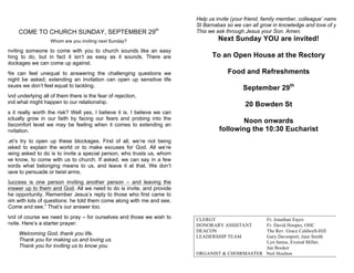 COME TO CHURCH SUNDAY, SEPTEMBER 29th
Whom are you inviting next Sunday?
Inviting someone to come with you to church sounds like an easy
thing to do, but in fact it isn’t as easy as it sounds. There are
blockages we can come up against.
We can feel unequal to answering the challenging questions we
might be asked; extending an invitation can open up sensitive life
issues we don’t feel equal to tackling.
And underlying all of them there is the fear of rejection,
and what might happen to our relationship.
Is it really worth the risk? Well yes, I believe it is. I believe we can
actually grow in our faith by facing our fears and probing into the
discomfort level we may be feeling when it comes to extending an
invitation.
Let’s try to open up these blockages. First of all, we’re not being
asked to explain the world or to make excuses for God. All we’re
being asked to do is to invite a special person, who trusts us, whom
we know, to come with us to church. If asked, we can say in a few
words what belonging means to us, and leave it at that. We don’t
have to persuade or twist arms.
Success is one person inviting another person – and leaving the
answer up to them and God. All we need to do is invite, and provide
the opportunity. Remember Jesus’s reply to those who first came to
him with lots of questions: he told them come along with me and see.
“Come and see.” That’s our answer too.
And of course we need to pray – for ourselves and those we wish to
invite. Here’s a starter prayer:
Welcoming God, thank you life.
Thank you for making us and loving us.
Thank you for inviting us to know you.
Help us invite (your friend, family member, colleague’ name) to
St Barnabas so we can all grow in knowledge and love of you.
This we ask through Jesus your Son. Amen.
Next Sunday YOU are invited!
To an Open House at the Rectory
Food and Refreshments
September 29th
20 Bowden St
Noon onwards
following the 10:30 Eucharist
CLERGY Fr. Jonathan Eayrs
HONORARY ASSISTANT Fr. David Hoopes, OHC
DEACON The Rev. Grace Caldwell-Hill
LEADERSHIP TEAM Gary Davenport, Jane Smith
Lyn Inniss, Everod Miller,
Jan Booker
ORGANIST & CHOIRMASTER Neil Houlton
 