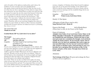 and to the spirits of the righteous made perfect, and to Jesus, the
mediator of a new covenant, and to the sprinkled blood
that speaks a better word than the blood of Abel. See that you do
not refuse the one who is speaking; for if they did not escape when
they refused the one who warned them on earth, how much less will
we escape if we reject the one who warns from heaven! At that time
his voice shook the earth; but now he has promised, “Yet once
more I will shake not only the earth but also the heaven.” This
phrase, “Yet once more,” indicates the removal of what is shaken
—that is, created things—so that what cannot be shaken may
remain. Therefore, since we are receiving a kingdom that cannot be
shaken, let us give thanks, by which we offer to God an acceptable
worship with reverence and awe; for indeed our God is a consuming
fire. HEBREWS 12:18–29
The word of the Lord:
Thanks be to God.
Gradual Hymn 328 “Lo, God is here! Let us adore”
The Gospel
Gospeller: The Lord be with you.
All: And also with you.
Gospeller: The Holy Gospel of our Lord Jesus Christ
according to Luke.
All: Glory to you, Lord Jesus Christ.
Now he was teaching in one of the synagogues on the sabbath. And
just then there appeared a woman with a spirit that had crippled her
for eighteen years. She was bent over and was quite
unable to stand up straight. When Jesus saw her, he called her over
and said, “Woman, you are set free from your ailment.” When he
laid his hands on her, immediately she stood up straight and began
praising God. But the leader of the synagogue, indignant because
Jesus had cured on the sabbath, kept saying to
the crowd, “There are six days on which work ought to be done;
come on those days and be cured, and not on the sabbath day.” But
the Lord answered him and said, “You hypocrites! Does not each of
you on the sabbath untie his ox or his donkey from the manger, and
lead it away to give it water? And ought not this
woman, a daughter of Abraham whom Satan bound for eighteen
long years, be set free from this bondage on the sabbath day?”
When he said this, all his opponents were put to shame; and the
entire crowd was rejoicing at all the wonderful things that he was
doing. LUKE 13:10–17
Gospeller: The Gospel of Christ:
All: Praise to you, Lord Jesus Christ.
Homily: Fr Theo Ipema
Affirmation of Faith (Please stand as able.)
Sung Metrical Creed Hymn 44
Prayers of the People led by Rhonda Boyce
(Please kneel, as able, for the Prayers of the People)
Prayer of Confession p. 239
Almighty God, Father of our Lord Jesus Christ, Maker of all
things and judge of all people: We acknowledge and confess
our manifold sins and wickedness, Which from time to time
most grievously have committed, By thought, word and deed,
Against thy divine majesty. We do earnestly repent, and are
heartily sorry for these our misdoings. Have mercy upon us,
most merciful Father; For thy Son our Lord Jesus Christ’s
sake, Forgive us all that is past; And grant that we may ever
hereafter serve and please thee In newness of life, To the
honour and glory of thy name; Through Jesus Christ our
Lord. Amen.
Absolution
The Exchange of the Peace (We greet and exchange the Peace
of Christ with our neighbours.)
 