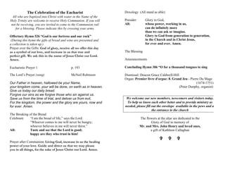 The Celebration of the Eucharist
All who are baptized into Christ with water in the Name of the
Holy Trinity are welcome to receive Holy Communion. If you will
not be receiving, you are invited to come to the Communion rail
for a blessing. Please indicate this by crossing your arms.
Offertory Hymn 526 “God is our fortress and our rock”
(During this hymn the gifts of bread and wine are presented and
a collection is taken up.)
Prayer over the Gifts: God of glory, receive all we offer this day
as a symbol of our love, and increase in us that true and
perfect gift. We ask this in the name of Jesus Christ our Lord.
Amen.
Eucharistic Prayer 1 p. 193
The Lord’s Prayer (sung) McNeil Robinson
Our Father in heaven, hallowed be your Name,
your kingdom come, your will be done, on earth as in heaven.
Give us today our daily bread.
Forgive our sins as we forgive those who sin against us.
Save us from the time of trial, and deliver us from evil,
For the kingdom, the power and the glory are yours, now and
for ever. Amen.
The Breaking of the Bread
Celebrant: “I am the bread of life,” says the Lord.
“Whoever comes to me will never be hungry;
whoever believes in me will never thirst.”
All: Taste and see that the Lord is good;
happy are they who trust in him!
Prayer after Communion: Living God, increase in us the healing
power of your love. Guide and direct us that we may please
you in all things, for the sake of Jesus Christ our Lord. Amen.
Doxology (All stand as able)
Presider: Glory to God,
All: whose power, working in us,
can do infinitely more
than we can ask or imagine.
Glory to God from generation to generation,
in the Church and in Christ Jesus,
for ever and ever. Amen.
The Blessing
Announcements
Concluding Hymn 306 “O for a thousand tongues to sing
Dismissal: Deacon Grace Caldwell-Hill
Organ: Premier livre d'orgue: 8. Grand Jeu - Pierre Du Mage
(1674-1751)
(Peter Dunphy, organist)
We welcome our new members, newcomers and visitors today.
To help us know each other better and to provide ministry as
needed, please fill out the envelope available in the pews and at
the entrance to the church
The flowers at the altar are dedicated to the
Glory of God in memory of
Mr. and Mrs. John Henry and loved ones,
a gift of Kathleen Callaghan
V V V
 