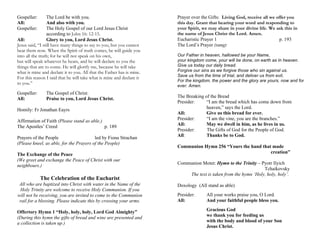 Gospeller: The Lord be with you.
All: And also with you.
Gospeller: The Holy Gospel of our Lord Jesus Christ
according to John 16: 12-15.
All: Glory to you, Lord Jesus Christ.
Jesus said, “I still have many things to say to you, but you cannot
bear them now. When the Spirit of truth comes, he will guide you
into all the truth; for he will not speak on his own,
but will speak whatever he hears, and he will declare to you the
things that are to come. He will glorify me, because he will take
what is mine and declare it to you. All that the Father has is mine.
For this reason I said that he will take what is mine and declare it
to you.”
Gospeller: The Gospel of Christ:
All: Praise to you, Lord Jesus Christ.
Homily: Fr Jonathan Eayrs
Affirmation of Faith (Please stand as able.)
The Apostles’ Creed p. 189
Prayers of the People led by Fiona Strachan
(Please kneel, as able, for the Prayers of the People)
The Exchange of the Peace
(We greet and exchange the Peace of Christ with our
neighbours.)
The Celebration of the Eucharist
All who are baptized into Christ with water in the Name of the
Holy Trinity are welcome to receive Holy Communion. If you
will not be receiving, you are invited to come to the Communion
rail for a blessing. Please indicate this by crossing your arms.
Offertory Hymn 1 “Holy, holy, holy, Lord God Almighty”
(During this hymn the gifts of bread and wine are presented and
a collection is taken up.)
Prayer over the Gifts: Living God, receive all we offer you
this day. Grant that hearing your word and responding to
your Spirit, we may share in your divine life. We ask this in
the name of Jesus Christ the Lord. Amen.
Eucharistic Prayer 1 p. 193
The Lord’s Prayer (sung)
Our Father in heaven, hallowed be your Name,
your kingdom come, your will be done, on earth as in heaven.
Give us today our daily bread.
Forgive our sins as we forgive those who sin against us.
Save us from the time of trial, and deliver us from evil,
For the kingdom, the power and the glory are yours, now and for
ever. Amen.
The Breaking of the Bread
Presider: “I am the bread which has come down from
heaven,” says the Lord.
All: Give us this bread for ever.
Presider: “I am the vine, you are the branches.”
All: May we dwell in him, as he lives in us.
Presider: The Gifts of God for the People of God.
All: Thanks be to God.
Communion Hymn 256 “Yours the hand that made
creation”
Communion Motet: Hymn to the Trinity – Pyotr Ilyich
Tchaikovsky
The text is taken from the hymn ‘Holy, holy, holy’.
Doxology (All stand as able)
Presider: All your works praise you, O Lord.
All: And your faithful people bless you.
Gracious God
we thank you for feeding us
with the body and blood of your Son
Jesus Christ.
 