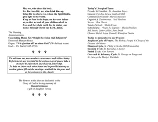 May we, who share his body,
live his risen life; we, who drink his cup,
bring life to others; we, whom the Spirit lights,
give light to the world.
Keep us firm in the hope you have set before
us, so that we and all your children shall be
free, and the whole earth live to praise your
name; through Christ our Lord. Amen.
The Blessing
Announcements
Concluding Hymn 326 “Bright the vision that delighteth”
Dismissal: Deacon Grace
Organ: “Wir glauben all’ an einen Gott” (We believe in one
God) – J.S. Bach (1685-1750)
V V V
We welcome our new members, newcomers and visitors today.
Refreshments are provided in the entrance area; please take a
moment to enjoy them and share in fellowship.
To help us know each other better and to provide ministry as
needed, please fill out the envelope available in the pews and
at the entrance to the church
The flowers at the altar are dedicated to the
Glory of God in loving memory of
Ronald Johnson
a gift of daughter Teresa.
V V V
Today’s Liturgical Team:
Presider & Homilist: Fr. Jonathan Eayrs
Deacon: The Rev. Grace Caldwell-Hill
Communion Minister: Marina Russouw
Organist & Choirmaster: Neil Houlton
Server: Ben Harris
Sunday School: Sheila Cram
Sidespeople: (Team 3 ) Captain – Michael Miller;
Bill Strain, Lester Miller, Jane Smith
Chancel Guild: Joyce Connell, Winnifred Dottin
Today we remember in our Prayers:
Anglican Cycle of Prayer, The Bishop, People & Clergy of the
Diocese of Ottawa
Diocesan Cycle, St. Philip’s On-the-Hill (Unionville)
Deanery Cycle, St. Barnabas, Chester
Parish Cycle, Our Servers
Outreach & Advocacy Cycle, St. George on Yonge and
St. George the Martyr, Parkdale
 